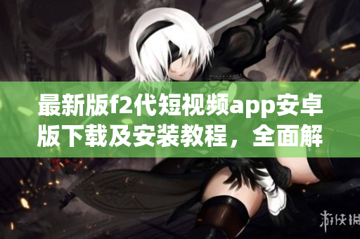 最新版f2代短視頻app安卓版下載及安裝教程，全面解析安卓手機安裝f2代短視頻app的方法
