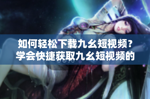 如何輕松下載九幺短視頻？學會快捷獲取九幺短視頻的方法！