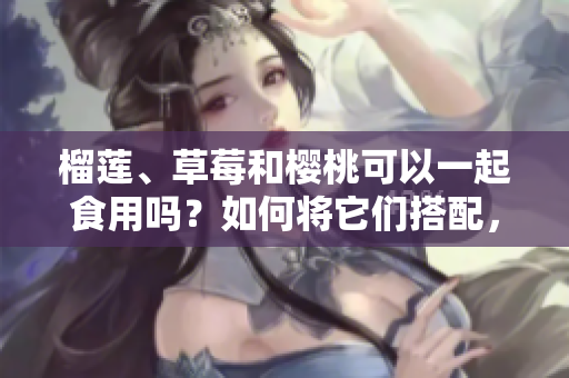 榴蓮、草莓和櫻桃可以一起食用嗎？如何將它們搭配，產(chǎn)生更美味的效果？
