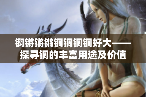 錒鏘鏘鏘銅銅銅銅好大——探尋銅的豐富用途及價值