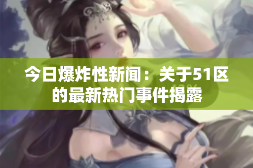 今日爆炸性新聞：關(guān)于51區(qū)的最新熱門(mén)事件揭露