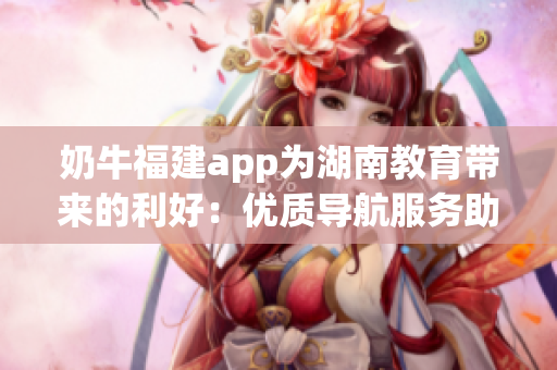 奶牛福建app為湖南教育帶來的利好：優(yōu)質導航服務助力教學和學習的便利與高效
