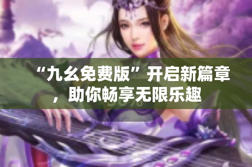 “九幺免費(fèi)版”開(kāi)啟新篇章，助你暢享無(wú)限樂(lè)趣