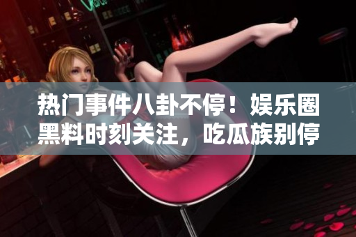 熱門事件八卦不停！娛樂圈黑料時刻關(guān)注，吃瓜族別停！