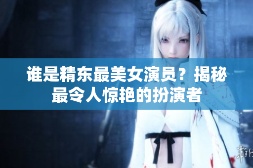 誰是精東最美女演員？揭秘最令人驚艷的扮演者