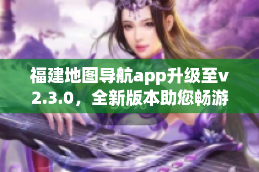 福建地圖導(dǎo)航app升級至v2.3.0，全新版本助您暢游福建大地