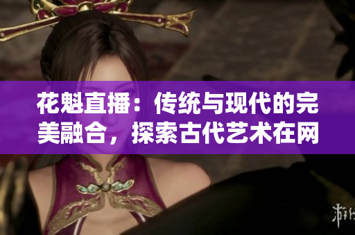 花魁直播：傳統(tǒng)與現(xiàn)代的完美融合，探索古代藝術(shù)在網(wǎng)絡(luò)時代的新生命