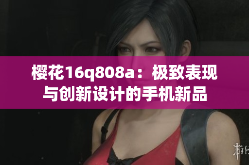 櫻花16q808a：極致表現(xiàn)與創(chuàng)新設(shè)計(jì)的手機(jī)新品