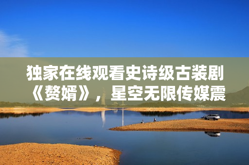 獨(dú)家在線觀看史詩(shī)級(jí)古裝劇《贅婿》，星空無(wú)限傳媒震撼首播！