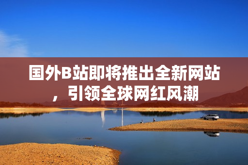 國(guó)外B站即將推出全新網(wǎng)站，引領(lǐng)全球網(wǎng)紅風(fēng)潮