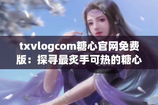 txvlogcom糖心官網(wǎng)免費(fèi)版：探尋最炙手可熱的糖心潮流，新體驗(yàn)盡在眼前