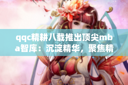 qqc精耕八載推出頂尖mba智庫：沉淀精華，聚焦精品