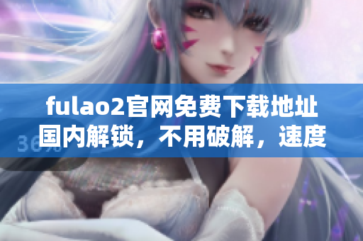 fulao2官網(wǎng)免費(fèi)下載地址國內(nèi)解鎖，不用破解，速度快又穩(wěn)定 