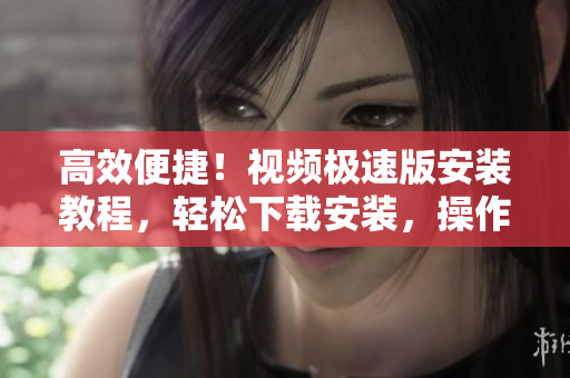 高效便捷！視頻極速版安裝教程，輕松下載安裝，操作簡單更省心