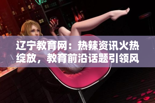 遼寧教育網(wǎng)：熱辣資訊火熱綻放，教育前沿話題引領(lǐng)風(fēng)潮