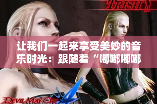 讓我們一起來享受美妙的音樂時(shí)光：跟隨著“嘟嘟嘟嘟嘟嘟”的旋律，開啟快樂之旅