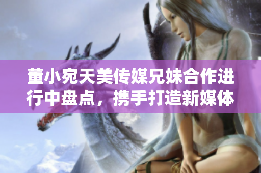 董小宛天美傳媒兄妹合作進行中盤點，攜手打造新媒體時代精彩故事