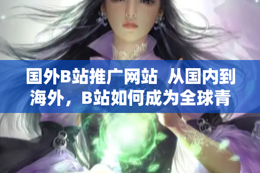 國外B站推廣網(wǎng)站  從國內(nèi)到海外，B站如何成為全球青年的新寵？