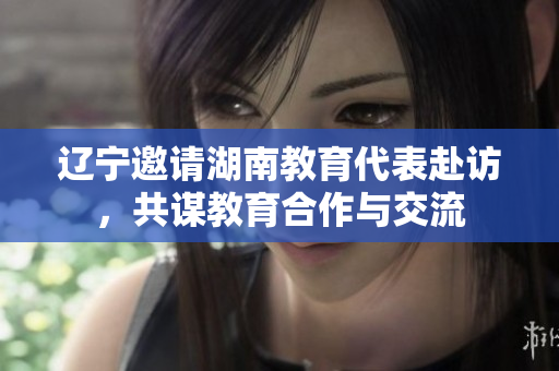遼寧邀請(qǐng)湖南教育代表赴訪(fǎng)，共謀教育合作與交流