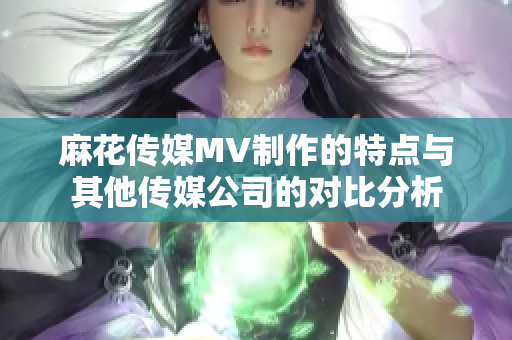 麻花傳媒MV制作的特點(diǎn)與其他傳媒公司的對(duì)比分析