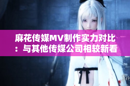 麻花傳媒MV制作實(shí)力對(duì)比：與其他傳媒公司相較新看法