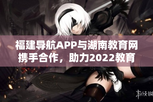 福建導(dǎo)航APP與湖南教育網(wǎng)攜手合作，助力2022教育發(fā)展