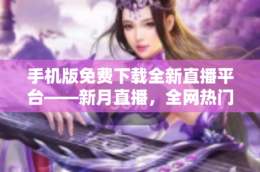 手機(jī)版免費(fèi)下載全新直播平臺(tái)——新月直播，全網(wǎng)熱門(mén)內(nèi)容盡在其中