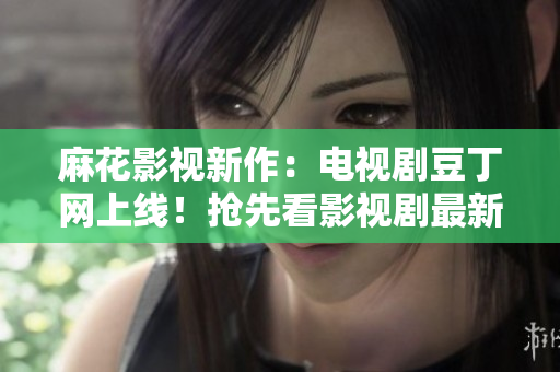 麻花影視新作：電視劇豆丁網(wǎng)上線！搶先看影視劇最新動態(tài)及明星資訊