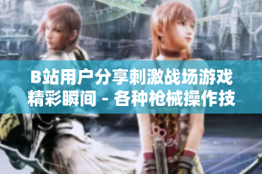 B站用戶分享刺激戰(zhàn)場游戲精彩瞬間 - 各種槍械操作技巧、高能團戰(zhàn)全記錄