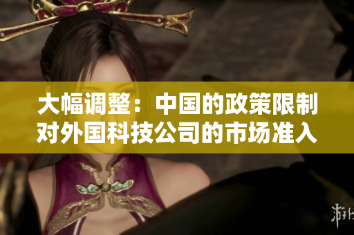 大幅調(diào)整：中國的政策限制對(duì)外國科技公司的市場(chǎng)準(zhǔn)入