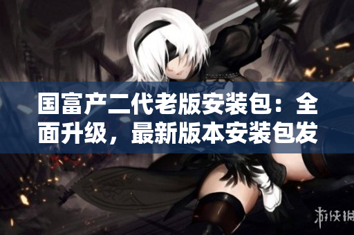 國(guó)富產(chǎn)二代老版安裝包：全面升級(jí)，最新版本安裝包發(fā)布，歡迎下載使用