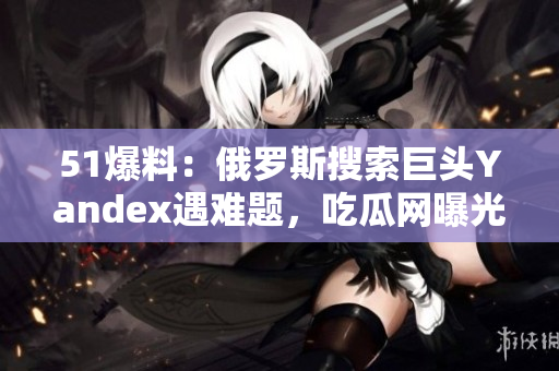 51爆料：俄羅斯搜索巨頭Yandex遇難題，吃瓜網(wǎng)曝光最新內(nèi)幕