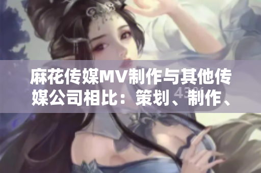 麻花傳媒MV制作與其他傳媒公司相比：策劃、制作、創(chuàng)意有何不同？