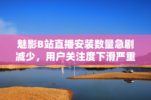 魅影B站直播安裝數(shù)量急劇減少，用戶關(guān)注度下滑嚴(yán)重