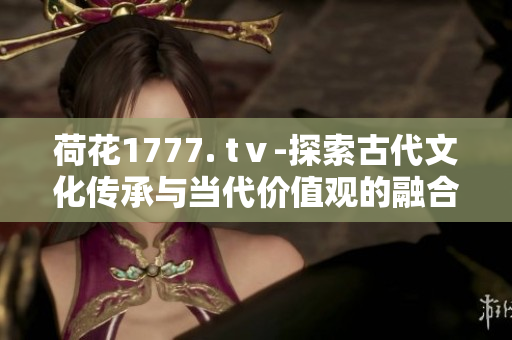 荷花1777. tⅴ-探索古代文化傳承與當代價值觀的融合