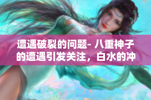 遭遇破裂的問題- 八重神子的遭遇引發(fā)關(guān)注，白水的沖擊如何解決？