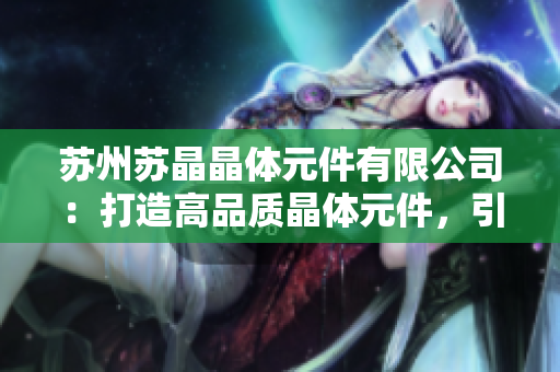 蘇州蘇晶晶體元件有限公司：打造高品質(zhì)晶體元件，引領(lǐng)行業(yè)創(chuàng)新發(fā)展