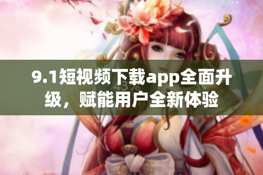 9.1短視頻下載app全面升級，賦能用戶全新體驗
