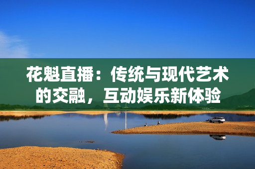 花魁直播：傳統(tǒng)與現(xiàn)代藝術(shù)的交融，互動(dòng)娛樂新體驗(yàn)