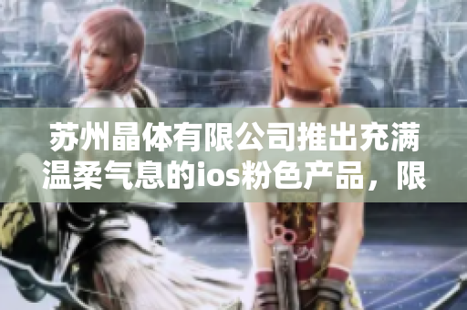 蘇州晶體有限公司推出充滿溫柔氣息的ios粉色產(chǎn)品，限時(shí)免費(fèi)領(lǐng)取，賦予生活更多色彩