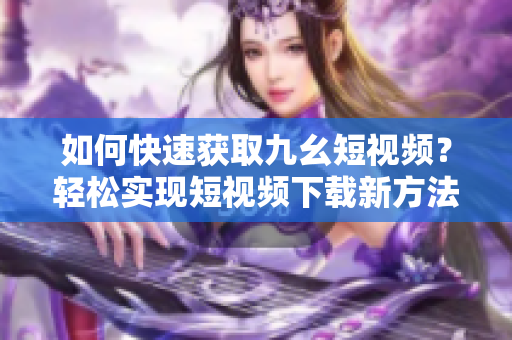 如何快速獲取九幺短視頻？輕松實(shí)現(xiàn)短視頻下載新方法！