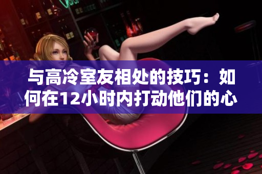 與高冷室友相處的技巧：如何在12小時內(nèi)打動他們的心？