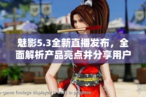 魅影5.3全新直播發(fā)布，全面解析產(chǎn)品亮點(diǎn)并分享用戶體驗(yàn)