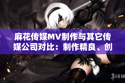 麻花傳媒MV制作與其它傳媒公司對(duì)比：制作精良、創(chuàng)意無(wú)限、受眾口碑持續(xù)贊譽(yù)