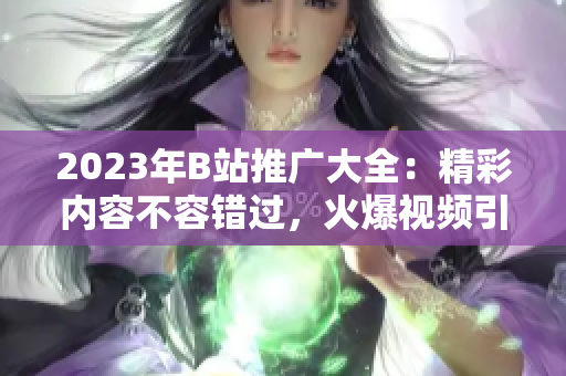 2023年B站推廣大全：精彩內(nèi)容不容錯(cuò)過(guò)，火爆視頻引領(lǐng)潮流