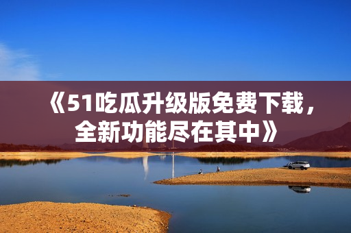 《51吃瓜升級(jí)版免費(fèi)下載，全新功能盡在其中》
