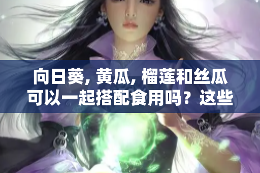 向日葵, 黃瓜, 榴蓮和絲瓜可以一起搭配食用嗎？這些食材搭配的好處及注意事項(xiàng)。