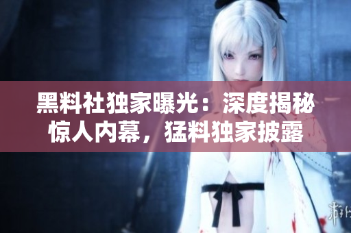 黑料社獨家曝光：深度揭秘驚人內(nèi)幕，猛料獨家披露