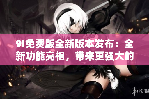 9I免費版全新版本發(fā)布：全新功能亮相，帶來更強大的使用體驗
