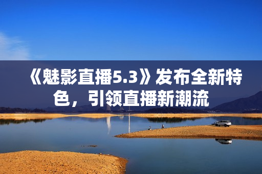 《魅影直播5.3》發(fā)布全新特色，引領(lǐng)直播新潮流
